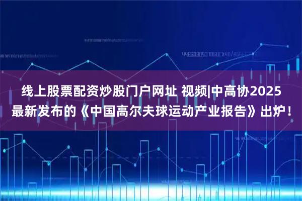 线上股票配资炒股门户网址 视频|中高协2025最新发布的《中国高尔夫球运动产业报告》出炉！