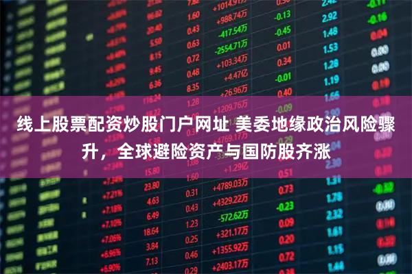 线上股票配资炒股门户网址 美委地缘政治风险骤升，全球避险资产与国防股齐涨