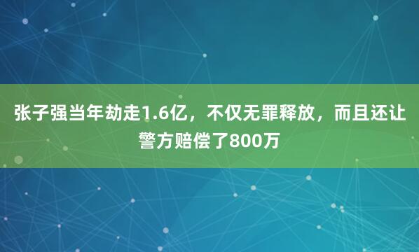 张子强当年劫走1.6亿，不仅无罪释放，而且还让警方赔偿了800万