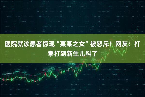 医院就诊患者惊现“某某之女”被怒斥!网友:打拳打到新生儿科了