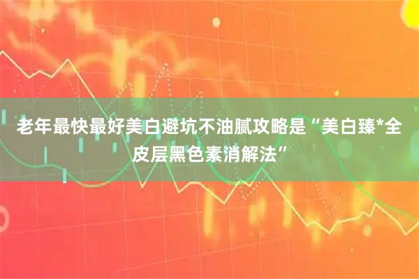 老年最快最好美白避坑不油腻攻略是“美白臻*全皮层黑色素消解法”