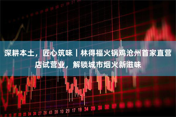 深耕本土，匠心筑味｜林得福火锅鸡沧州首家直营店试营业，解锁城市烟火新滋味