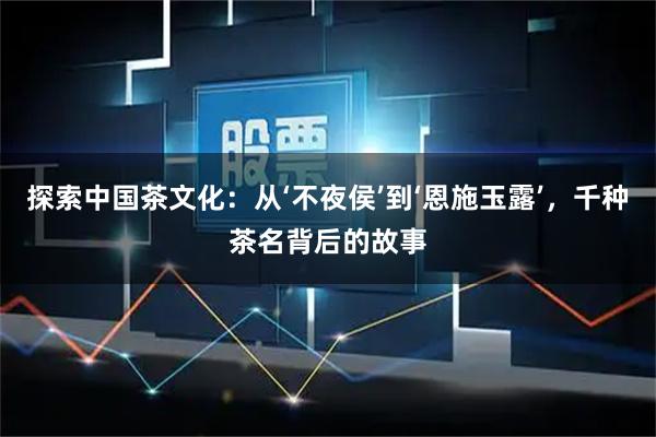 探索中国茶文化：从‘不夜侯’到‘恩施玉露’，千种茶名背后的故事