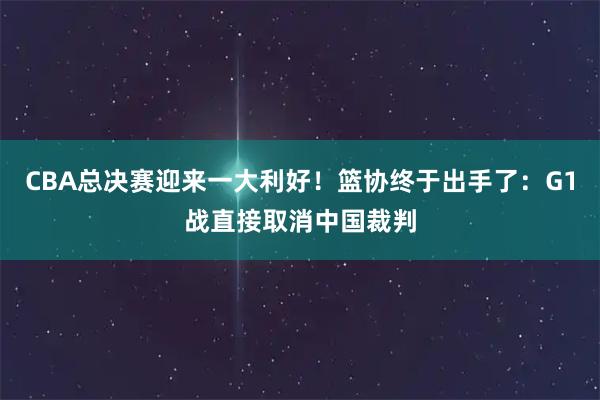 CBA总决赛迎来一大利好！篮协终于出手了：G1战直接取消中国裁判