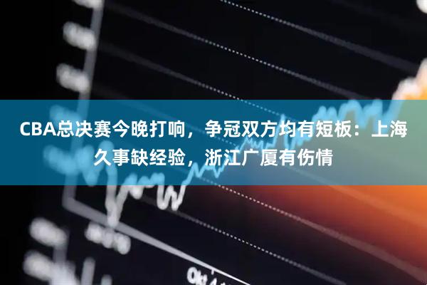 CBA总决赛今晚打响，争冠双方均有短板：上海久事缺经验，浙江广厦有伤情