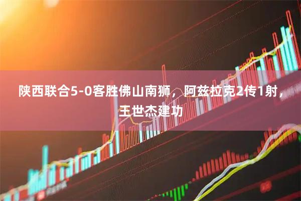 陕西联合5-0客胜佛山南狮，阿兹拉克2传1射，王世杰建功