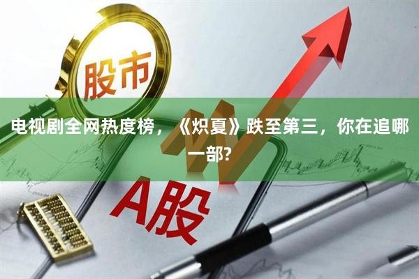 电视剧全网热度榜，《炽夏》跌至第三，你在追哪一部?