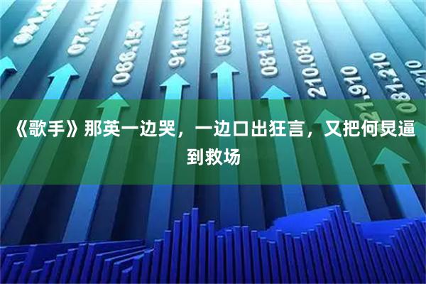 《歌手》那英一边哭，一边口出狂言，又把何炅逼到救场