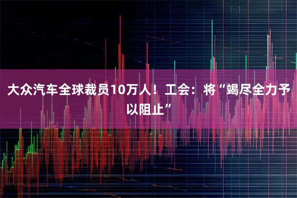 大众汽车全球裁员10万人！工会：将“竭尽全力予以阻止”