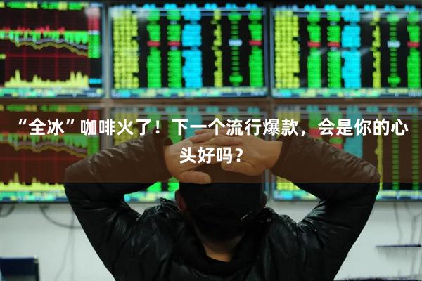“全冰”咖啡火了！下一个流行爆款，会是你的心头好吗？