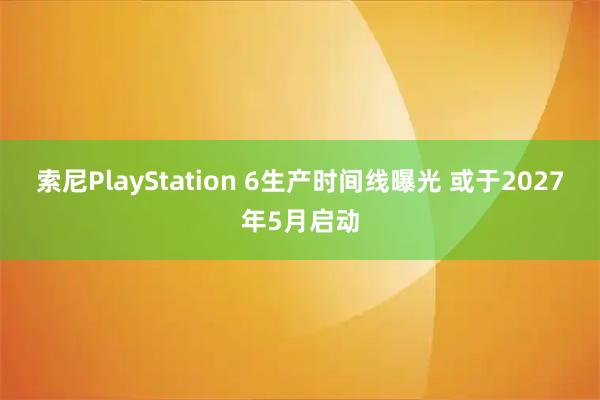 索尼PlayStation 6生产时间线曝光 或于2027年5月启动