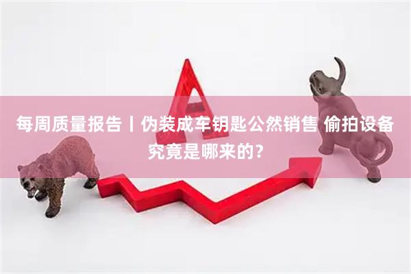 每周质量报告丨伪装成车钥匙公然销售 偷拍设备究竟是哪来的？