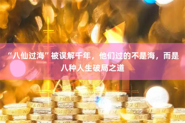 “八仙过海”被误解千年，他们过的不是海，而是八种人生破局之道