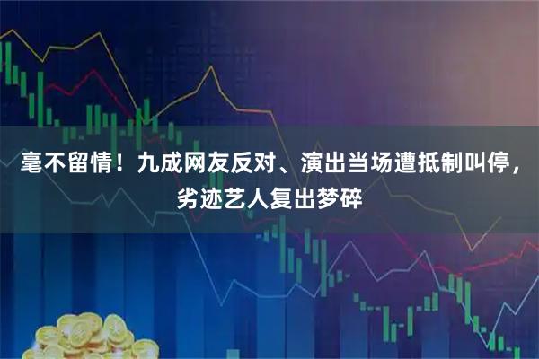 毫不留情！九成网友反对、演出当场遭抵制叫停，劣迹艺人复出梦碎