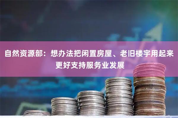 自然资源部：想办法把闲置房屋、老旧楼宇用起来 更好支持服务业发展
